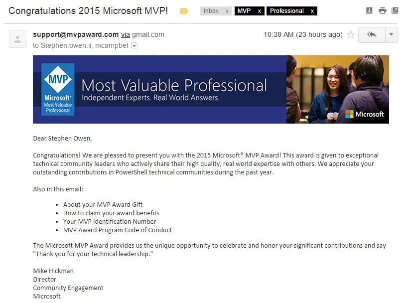 Dear Stephen Owen,  Congratulations! We are pleased to present you with the 2015 Microsoft® MVP Award! This award is given to exceptional technical community leaders who actively share their high quality, real world expertise with others. We appreciate your outstanding contributions in PowerShell technical communities during the past year.  Also in this email: About your MVP Award Gift How to claim your award benefits Your MVP Identification Number MVP Award Program Code of Conduct The Microsoft MVP Award provides us the unique opportunity to celebrate and honor your significant contributions and say "Thank you for your technical leadership."
